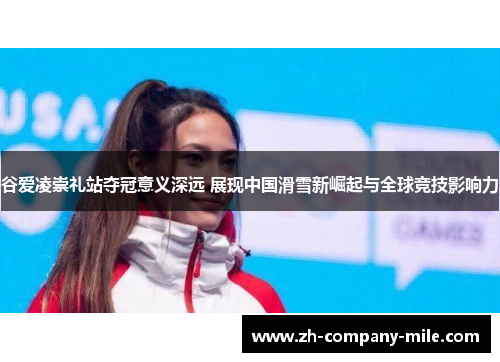 谷爱凌崇礼站夺冠意义深远 展现中国滑雪新崛起与全球竞技影响力 谷爱凌崇礼站夺冠意义深远 展现中国滑雪新崛起与全球竞技影响力